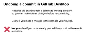 Undoing a commit in GitHub Desktop
Useful if you made a mistake in the changes you included.
Not possible if you have already pushed the commit to the remote
repository.
Restores the changes from a commit to working directory,
so you can make further changes before re-committing.
 