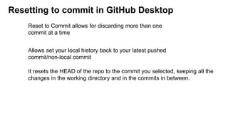 Resetting to commit in GitHub Desktop
Allows set your local history back to your latest pushed
commit/non-local commit
It resets the HEAD of the repo to the commit you selected, keeping all the
changes in the working directory and in the commits in between.
Reset to Commit allows for discarding more than one
commit at a time
 