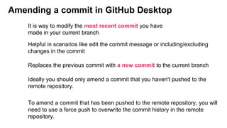 Amending a commit in GitHub Desktop
Helpful in scenarios like edit the commit message or including/excluding
changes in the commit
Replaces the previous commit with a new commit to the current branch
It is way to modify the most recent commit you have
made in your current branch
Ideally you should only amend a commit that you haven't pushed to the
remote repository.
To amend a commit that has been pushed to the remote repository, you will
need to use a force push to overwrite the commit history in the remote
repository.
 