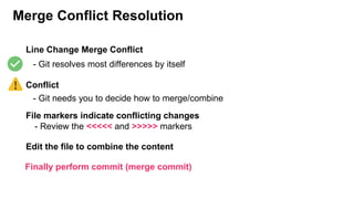 Merge Conflict Resolution
Line Change Merge Conflict
Conflict
- Git resolves most differences by itself
- Git needs you to decide how to merge/combine
File markers indicate conflicting changes
Edit the file to combine the content
Finally perform commit (merge commit)
- Review the <<<<< and >>>>> markers
 