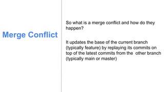 Merge Conflict
So what is a merge conflict and how do they
happen?
It updates the base of the current branch
(typically feature) by replaying its commits on
top of the latest commits from the other branch
(typically main or master)
 