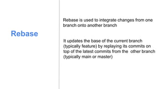 Rebase
Rebase is used to integrate changes from one
branch onto another branch
It updates the base of the current branch
(typically feature) by replaying its commits on
top of the latest commits from the other branch
(typically main or master)
 