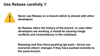 Never use Rebase on a branch which is shared with other
developers
Use Rebase carefully !!
As Rebase alters the history of the branch ,in case other
developers are working ,it would be causing merge
conflicts and inconsistency in the codebase.
Rebasing and then force-pushing (git push --force) can
overwrite others' changes if they have pushed commits to
the same branch.
 
