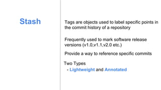 Stash Tags are objects used to label specific points in
the commit history of a repository
Provide a way to reference specific commits
Frequently used to mark software release
versions (v1.0,v1.1,v2.0 etc.)
- Lightweight and Annotated
Two Types
 