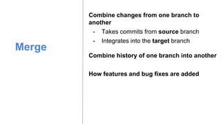 Merge
Combine changes from one branch to
another
- Takes commits from source branch
Combine history of one branch into another
- Integrates into the target branch
How features and bug fixes are added
 