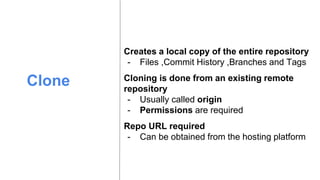 Clone
Creates a local copy of the entire repository
- Files ,Commit History ,Branches and Tags
Cloning is done from an existing remote
repository
- Usually called origin
- Permissions are required
Repo URL required
- Can be obtained from the hosting platform
 