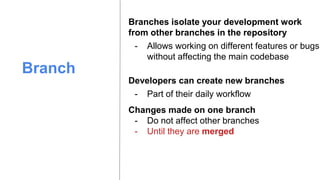 Branch
Branches isolate your development work
from other branches in the repository
- Allows working on different features or bugs
without affecting the main codebase
Developers can create new branches
- Part of their daily workflow
Changes made on one branch
- Do not affect other branches
- Until they are merged
 