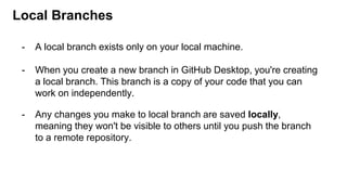 Local Branches
- A local branch exists only on your local machine.
- When you create a new branch in GitHub Desktop, you're creating
a local branch. This branch is a copy of your code that you can
work on independently.
- Any changes you make to local branch are saved locally,
meaning they won't be visible to others until you push the branch
to a remote repository.
 
