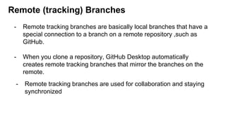 Remote (tracking) Branches
- Remote tracking branches are basically local branches that have a
special connection to a branch on a remote repository ,such as
GitHub.
- When you clone a repository, GitHub Desktop automatically
creates remote tracking branches that mirror the branches on the
remote.
- Remote tracking branches are used for collaboration and staying
synchronized
 