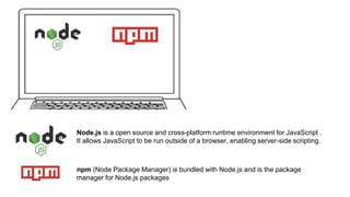 Node.js is a open source and cross-platform runtime environment for JavaScript .
It allows JavaScript to be run outside of a browser, enabling server-side scripting.
npm (Node Package Manager) is bundled with Node.js and is the package
manager for Node.js packages
 