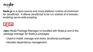 Node.js is a open source and cross-platform runtime environment
for JavaScript . It allows JavaScript to be run outside of a browser,
enabling server-side scripting.
npm (Node Package Manager) is bundled with Node.js and is the
package manager for Node.js packages
- Used to install ,manage and share JavaScript packages
- Handles dependency management
 