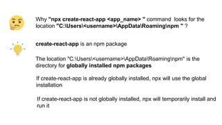 Why "npx create-react-app <app_name> " command looks for the
location "C:Users<username>AppDataRoamingnpm " ?
create-react-app is an npm package
The location "C:Users<username>AppDataRoamingnpm" is the
directory for globally installed npm packages
If create-react-app is already globally installed, npx will use the global
installation
If create-react-app is not globally installed, npx will temporarily install and
run it
 