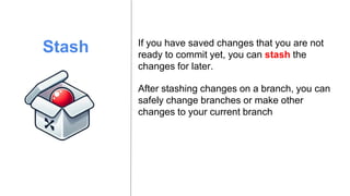Stash
After stashing changes on a branch, you can
safely change branches or make other
changes to your current branch
If you have saved changes that you are not
ready to commit yet, you can stash the
changes for later.
 