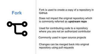 Fork
Fork is used to create a copy of a repository in
GitHub
Changes can be merged back into original
repository using pull requests
Does not impact the original repository which
is commonly referred as upstream repo
Used for contributing code to a repository
where you are not an authorized contributor
Commonly used in open source projects
 
