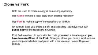 Clone vs Fork
Use Clone to make a local copy of an existing repository
Use Fork to make a copy of the repository on GitHub
Both are used to create a copy of an existing repository
On GitHub, once you create a Fork of a repository ,you have your own
public copy of the repository in GitHub.
Post Fork creation , to work with the code, you need a local copy so you
have to make Clone of the Fork. Once you clone, you have a local repo on
your computer which is configured with a remote repo named Origin on
GitHub.
 