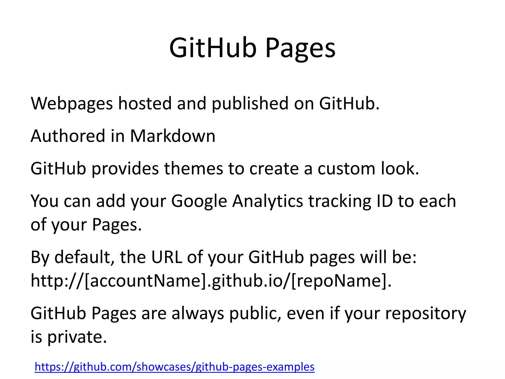 GitHub Pages
Webpages hosted and published on GitHub.
Authored in Markdown
GitHub provides themes to create a custom look.
You can add your Google Analytics tracking ID to each
of your Pages.
By default, the URL of your GitHub pages will be:
http://[accountName].github.io/[repoName].
GitHub Pages are always public, even if your repository
is private.
https://github.com/showcases/github-pages-examples
 