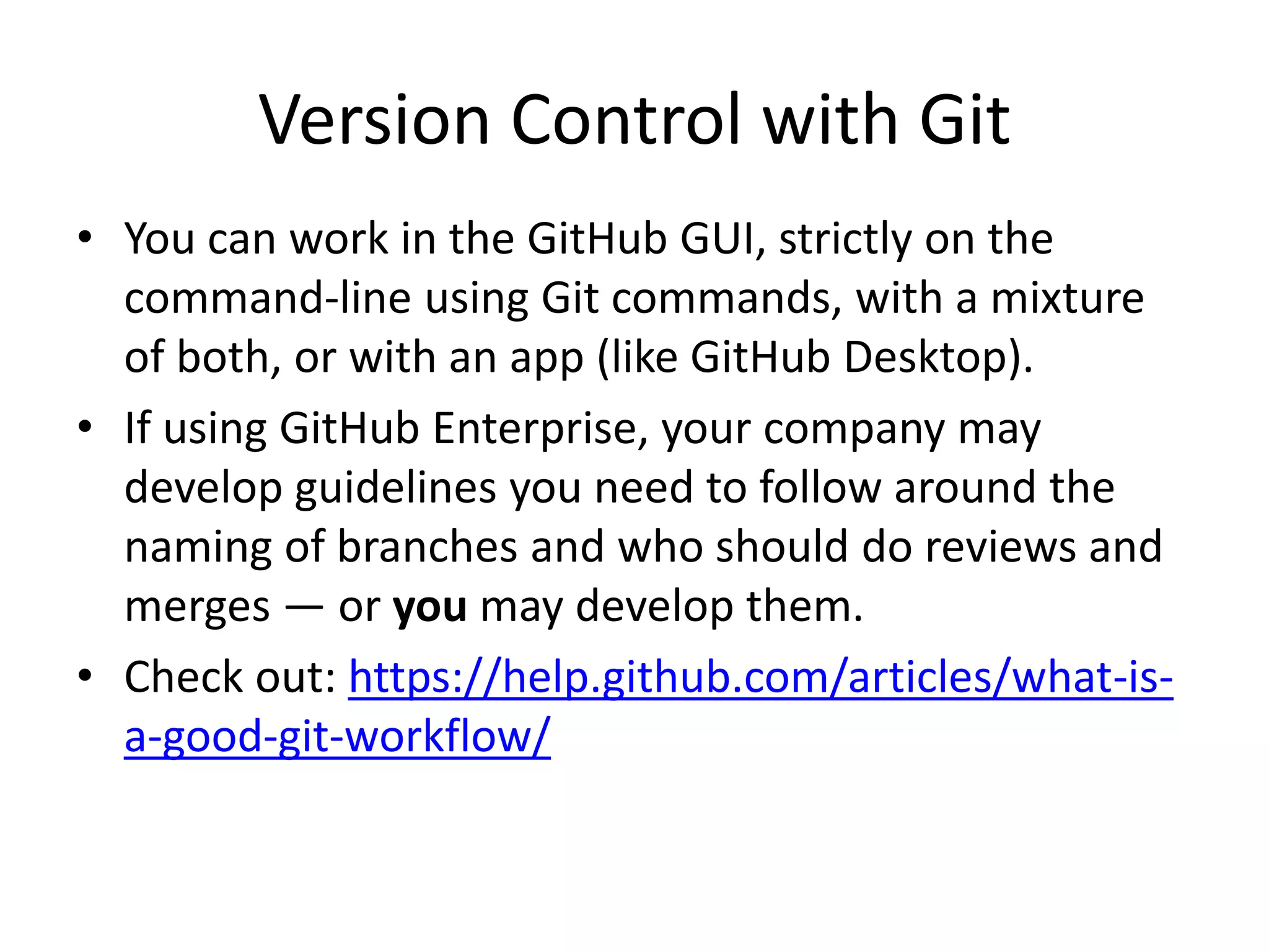 Version Control with Git
• You can work in the GitHub GUI, strictly on the
command-line using Git commands, with a mixture
of both, or with an app (like GitHub Desktop).
• If using GitHub Enterprise, your company may
develop guidelines you need to follow around the
naming of branches and who should do reviews and
merges — or you may develop them.
• Check out: https://help.github.com/articles/what-is-
a-good-git-workflow/
 