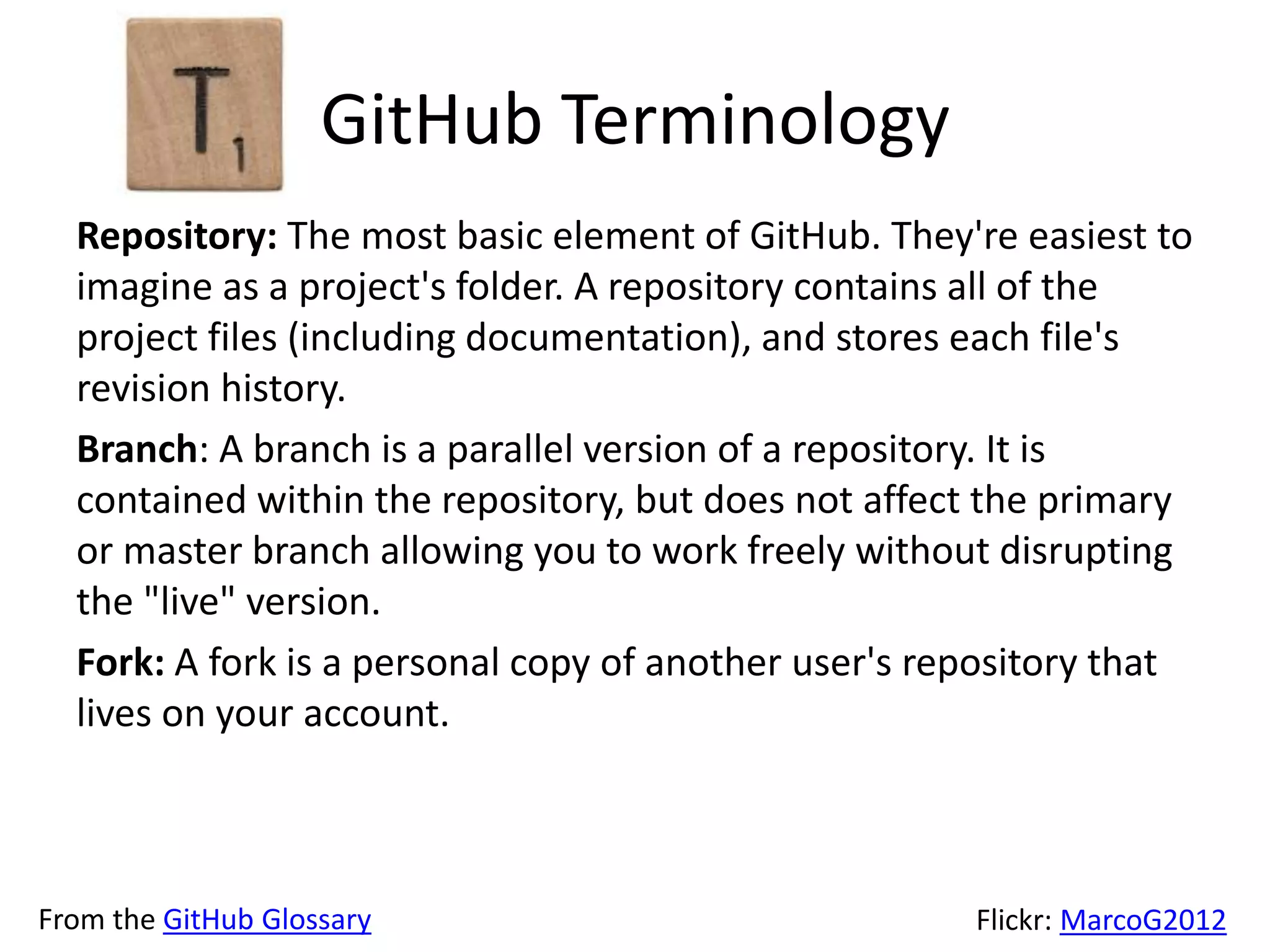 GitHub Terminology
Repository: The most basic element of GitHub. They're easiest to
imagine as a project's folder. A repository contains all of the
project files (including documentation), and stores each file's
revision history.
Branch: A branch is a parallel version of a repository. It is
contained within the repository, but does not affect the primary
or master branch allowing you to work freely without disrupting
the "live" version.
Fork: A fork is a personal copy of another user's repository that
lives on your account.
From the GitHub Glossary Flickr: MarcoG2012
 