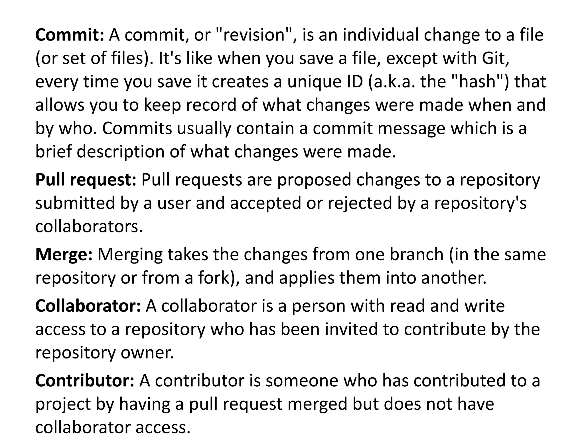 Commit: A commit, or "revision", is an individual change to a file
(or set of files). It's like when you save a file, except with Git,
every time you save it creates a unique ID (a.k.a. the "hash") that
allows you to keep record of what changes were made when and
by who. Commits usually contain a commit message which is a
brief description of what changes were made.
Pull request: Pull requests are proposed changes to a repository
submitted by a user and accepted or rejected by a repository's
collaborators.
Merge: Merging takes the changes from one branch (in the same
repository or from a fork), and applies them into another.
Collaborator: A collaborator is a person with read and write
access to a repository who has been invited to contribute by the
repository owner.
Contributor: A contributor is someone who has contributed to a
project by having a pull request merged but does not have
collaborator access.
 