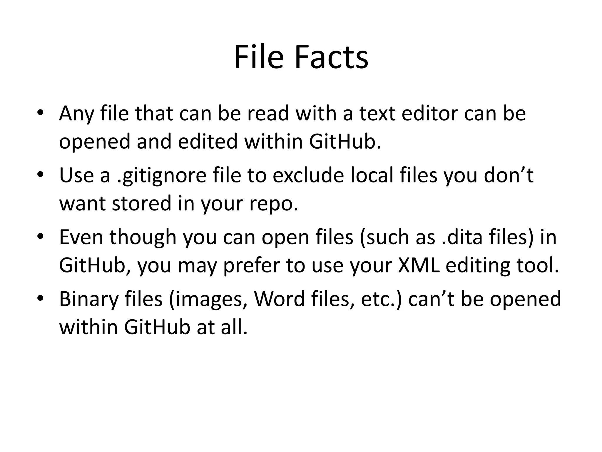 File Facts
• Any file that can be read with a text editor can be
opened and edited within GitHub.
• Use a .gitignore file to exclude local files you don’t
want stored in your repo.
• Even though you can open files (such as .dita files) in
GitHub, you may prefer to use your XML editing tool.
• Binary files (images, Word files, etc.) can’t be opened
within GitHub at all.
 