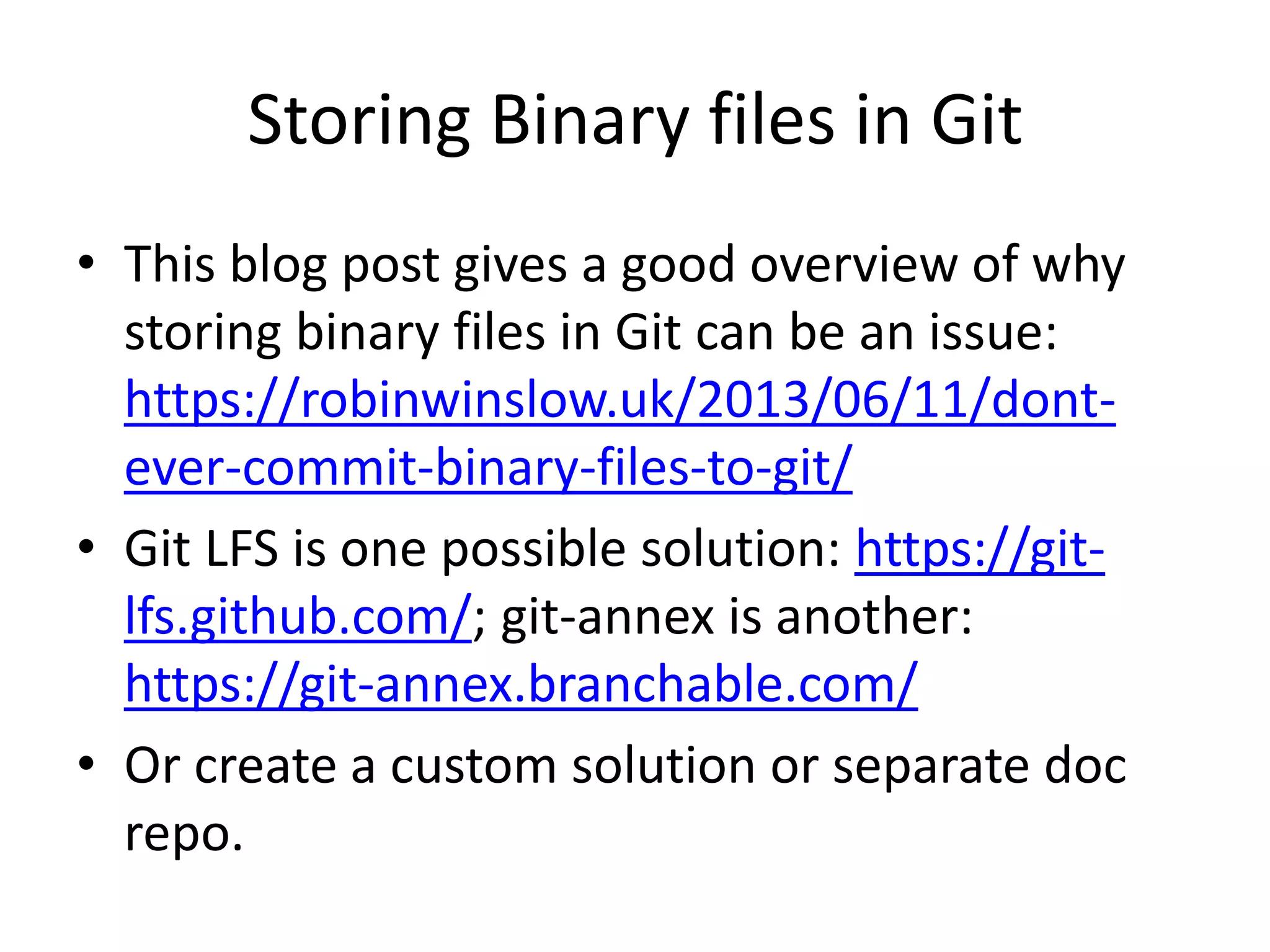 Storing Binary files in Git
• This blog post gives a good overview of why
storing binary files in Git can be an issue:
https://robinwinslow.uk/2013/06/11/dont-
ever-commit-binary-files-to-git/
• Git LFS is one possible solution: https://git-
lfs.github.com/; git-annex is another:
https://git-annex.branchable.com/
• Or create a custom solution or separate doc
repo.
 