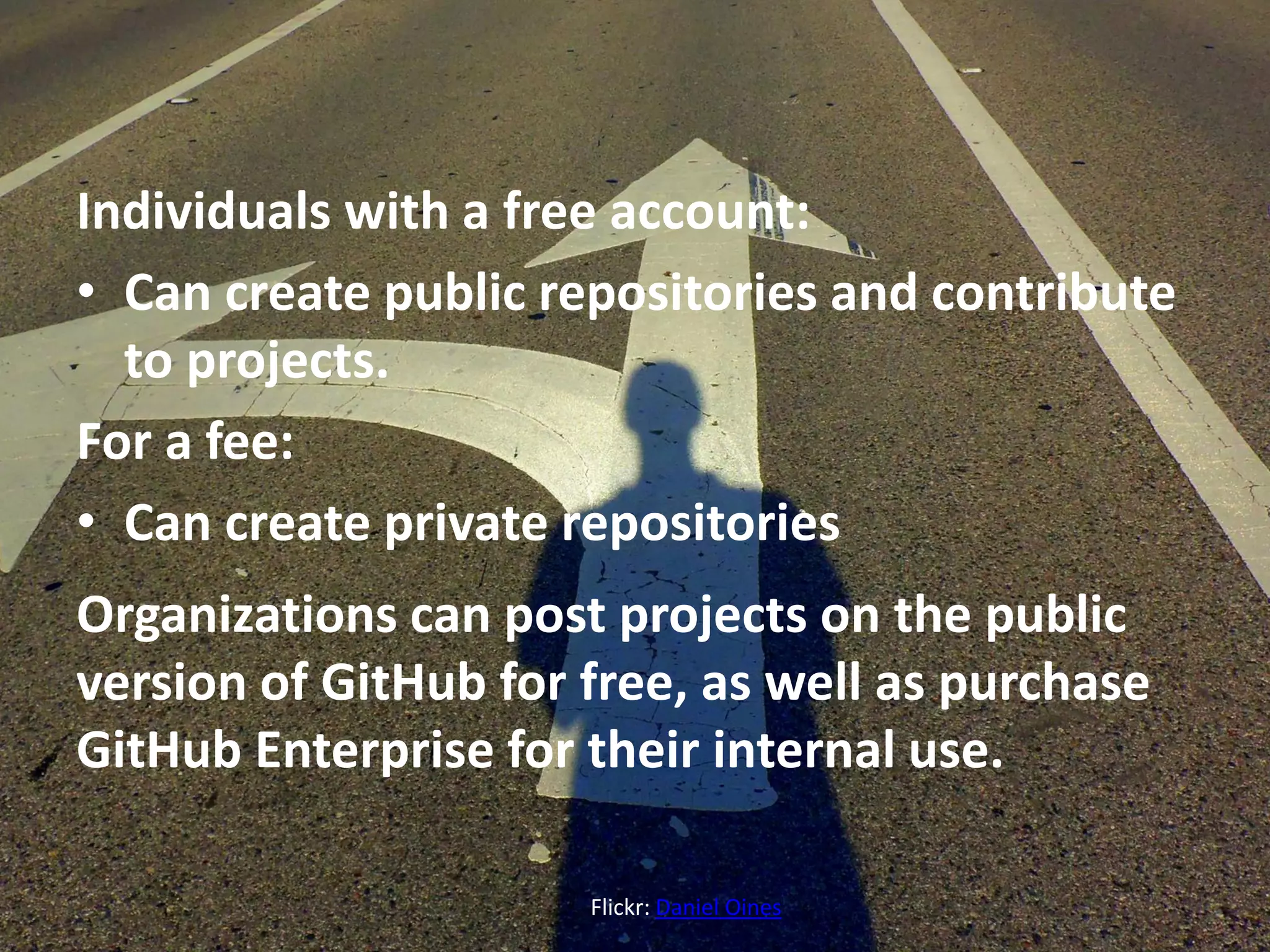 Individuals with a free account:
• Can create public repositories and contribute
to projects.
For a fee:
• Can create private repositories
Organizations can post projects on the public
version of GitHub for free, as well as purchase
GitHub Enterprise for their internal use.
Flickr: Daniel Oines
 