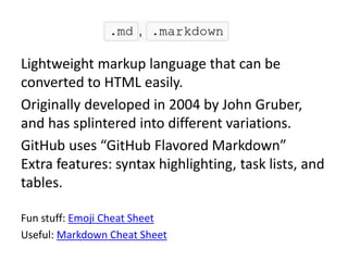 Lightweight markup language that can be
converted to HTML easily.
Originally developed in 2004 by John Gruber,
and has splintered into different variations.
GitHub uses “GitHub Flavored Markdown”
Extra features: syntax highlighting, task lists, and
tables.
Fun stuff: Emoji Cheat Sheet
Useful: Markdown Cheat Sheet
 