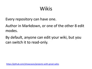 Wikis
Every repository can have one.
Author in Markdown, or one of the other 8 edit
modes.
By default, anyone can edit your wiki, but you
can switch it to read-only.
https://github.com/showcases/projects-with-great-wikis
 
