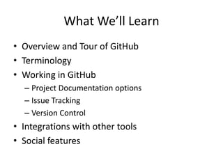 What We’ll Learn
• Overview and Tour of GitHub
• Terminology
• Working in GitHub
– Project Documentation options
– Issue Tracking
– Version Control
• Integrations with other tools
• Social features
 