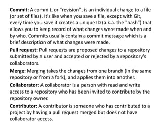 Commit: A commit, or "revision", is an individual change to a file
(or set of files). It's like when you save a file, except with Git,
every time you save it creates a unique ID (a.k.a. the "hash") that
allows you to keep record of what changes were made when and
by who. Commits usually contain a commit message which is a
brief description of what changes were made.
Pull request: Pull requests are proposed changes to a repository
submitted by a user and accepted or rejected by a repository's
collaborators.
Merge: Merging takes the changes from one branch (in the same
repository or from a fork), and applies them into another.
Collaborator: A collaborator is a person with read and write
access to a repository who has been invited to contribute by the
repository owner.
Contributor: A contributor is someone who has contributed to a
project by having a pull request merged but does not have
collaborator access.
 