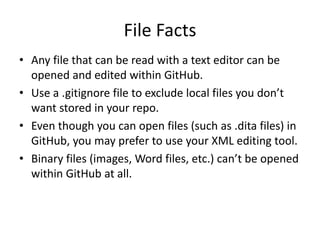 File Facts
• Any file that can be read with a text editor can be
opened and edited within GitHub.
• Use a .gitignore file to exclude local files you don’t
want stored in your repo.
• Even though you can open files (such as .dita files) in
GitHub, you may prefer to use your XML editing tool.
• Binary files (images, Word files, etc.) can’t be opened
within GitHub at all.
 
