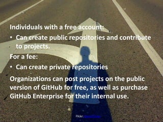 Individuals with a free account:
• Can create public repositories and contribute
to projects.
For a fee:
• Can create private repositories
Organizations can post projects on the public
version of GitHub for free, as well as purchase
GitHub Enterprise for their internal use.
Flickr: Daniel Oines
 
