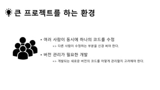 • 여러 사람이 동시에 하나의 코드를 수정
=> 다른 사람이 수정하는 부분을 신경 써야 한다.
큰 프로젝트를 하는 환경
• 버전 관리가 필요한 개발
=> 개발되는 새로운 버전의 코드를 어떻게 관리할지 고려해야 한다.
 