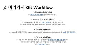 • Centralized Workflow
=> 하나의 마스터 브랜치를 이용하여 개발한다.
• Feature branch Workflow
=> Centralized에서 좀 더 나아가 기능별 브랜치를 만들어서 작업을 함
=> 격리된 작업 환경을 제공하여 마스터를 중심으로 안전하게 개발이 가능
• Gitflow Workflow
=> branch를 이력을 기록하는 branch, develop branch, release branch, hotfix branch 등 rule을 정해 관리한다.
• Forking Workflow
=> 모든 프로젝트 참여자가 개인적인 로컬 저장소와 원격저장소 두개를 갖는 방식이다.
=> 프로젝트 관리자만 다른 개발자들의 기여분을 공식 저장소에 저장할 수 있다.
=> 오픈소스에 적합하다.
여러가지 Git Workflow
 