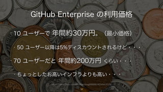 https://www.flickr.com/photos/doug88888/4634443529/
GitHub Enterprise の利用価格
14
• 10 ユーザーで 年間約30万円。（最小価格）
• 50 ユーザー以降は5%ディスカウントされるけど・・・
• 70 ユーザーだと 年間約200万円 くらい・・・
• ちょっとしたお高いインフラよりも高い・・・
 