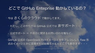 https://www.flickr.com/photos/staffanscherz/6161284551/
どこで GitHub Enteprise 動かしているの？
• 今は さくらのクラウド で動かしてます。
• ただし、このやり方は GitHub 公式では 非サポート・・・
• 公式サポート ＝ 不具合に関するお問い合わせ権など。
• GitHub 公式の OpenStack 向けイメージとかをアレコレして Raw 形
式のイメージとかに変換すれば結構ちゃんとどこでも動きます・・・
15
 