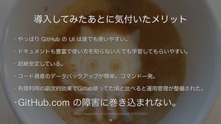 https://www.flickr.com/photos/yukop/6753722065/
導入してみたあとに気付いたメリット
• やっぱり GitHub の UI は誰でも使いやすい。
• ドキュメントも豊富で使い方を知らない人でも学習してもらいやすい。
• 超絶安定している。
• コード資産のデータバックアップが簡単。コマンド一発。
• 有償利用の副次的効果でGitlab使ってた頃と比べると運用管理が整備された。
•GitHub.com の障害に巻き込まれない。
16
 