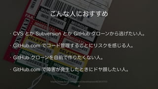https://www.flickr.com/photos/stevehopson/403037117/
こんな人におすすめ
• CVS とか Subversion とか GitHub クローンから逃げたい人。
• GitHub.com でコード管理することにリスクを感じる人。
• GitHub クローンを自前で作りたくない人。
• GitHub.com で障害が発生したときにドヤ顔したい人。
17
 