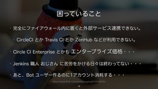 https://www.flickr.com/photos/cogdog/6129164570/
困っていること
• 完全にファイアウォール内に置くと外部サービス連携できない。
• CircleCI とか Travis CI とか ZenHub などが利用できない。
• Circle CI Enterprise とかも エンタープライズ価格・・・
• Jenkins 職人 おじさん に苦労をかける日々は終わってない・・・
• あと、Bot ユーザー作るのに1アカウント消耗する・・・
18
 