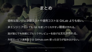 https://www.flickr.com/photos/bartoszmaciejewski/4735418408/
まとめ
• 価格は高いけど学習コストや運用コストは GitLab よりも低い。
• 非エンジニアな人でも Git を使ってくれやすい環境が作れる。
• 誰が誰にでも気軽にプルリクやレビューを投げる文化が作れる。
• 外部サービス連携面では GitHub.com 使ったほうが悩みは少ない。
19
 