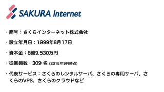 • 商号：さくらインターネット株式会社
• 設立年月日：1999年8月17日
• 資本金：8億9,530万円
• 従業員数：309 名 (2015年9月時点)
• 代表サービス：さくらのレンタルサーバ、さくらの専用サーバ、さ
くらのVPS、さくらのクラウドなど
3
 