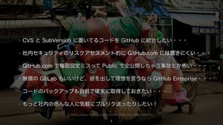 https://www.flickr.com/photos/staffanscherz/6161284551/
5
• CVS と SubVersion に置いてるコードを GitHub に統合したい・・・
• 社内セキュリティのリスクアセスメント的に GitHub.com には置きにくい・・・
• GitHub.com で権限設定ミスって Public で全公開しちゃう事故とか怖い・・・
• 無償の GitLab もいいけど、欲を出して理想を言うなら GitHub Enteprise・・・
• コードのバックアップも自前で確実に取得しておきたい・・・
• もっと社内の色んな人に気軽にプルリク送ったりしたい！
 