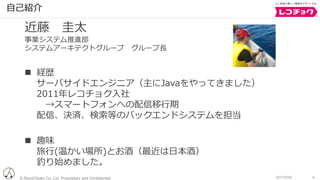 © RecoChoku Co.,Ltd. Proprietary and Confidential 42017/2/20
⾃⼰紹介
近藤 圭太
事業システム推進部
システムアーキテクトグループ グループ⻑
n 経歴
サーバサイドエンジニア（主にJavaをやってきました）
2011年レコチョク⼊社
→スマートフォンへの配信移⾏期
配信、決済、検索等のバックエンドシステムを担当
n 趣味
旅⾏(温かい場所)とお酒（最近は⽇本酒）
釣り始めました。
 