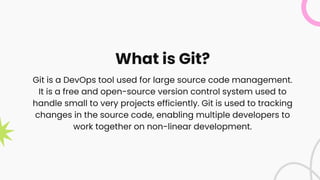 What is Git?
Git is a DevOps tool used for large source code management.
It is a free and open-source version control system used to
handle small to very projects efficiently. Git is used to tracking
changes in the source code, enabling multiple developers to
work together on non-linear development.
 