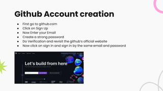 Github Account creation
● First go to github.com
● Click on Sign Up
● Now Enter your Email
● Create a strong password
● Do Verification and revisit the github’s official website
● Now click on sign in and sign in by the same email and password
 