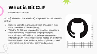What is Git CLI?
Git CLI (Command Line Interface) is a powerful tool for version
control:
● It allows users to manage and track changes in their
code or any set of files efficiently.
● With the Git CLI, users can perform various operations
such as creating repositories, staging changes,
committing modifications, branching, merging, and
interacting with remote repositories hosted on platforms
like GitHub, GitLab, or Bitbucket, all through text-based
commands in a terminal or command prompt.
By- Saksham Sharma
 