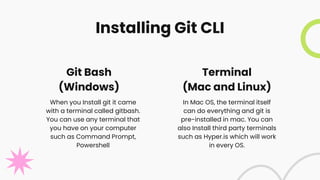 Installing Git CLI
In Mac OS, the terminal itself
can do everything and git is
pre-installed in mac. You can
also Install third party terminals
such as Hyper.is which will work
in every OS.
When you Install git it came
with a terminal called gitbash.
You can use any terminal that
you have on your computer
such as Command Prompt,
Powershell
Git Bash
(Windows)
Terminal
(Mac and Linux)
 