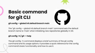 Basic command
for git CLI
git config --global init.default branch main
The "git config --global init.default branch main" command sets the default
branch name to 'main' when initializing new repositories globally in Git.
git config -h / git –-help
The git config -h command displays a brief summary of the git config
command and its usage options. It provides a quick reference for the config
command's basic functionality and how to use it.
 