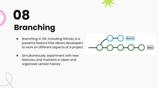 Branching
● Branching in Git, including GitHub, is a
powerful feature that allows developers
to work on different aspects of a project.
● Simultaneously, experiment with new
features, and maintain a clean and
organized version history.
08
 