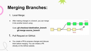Merging Branches:
1. Local Merge:
● After making changes in a branch, you can merge
it into another branch using:
Code: git checkout destination_branch
git merge source_branch
1. Pull Request on GitHub:
● You create a PR to propose changes and discuss
them before merging. You can initiate a PR
directly on the GitHub website.
 